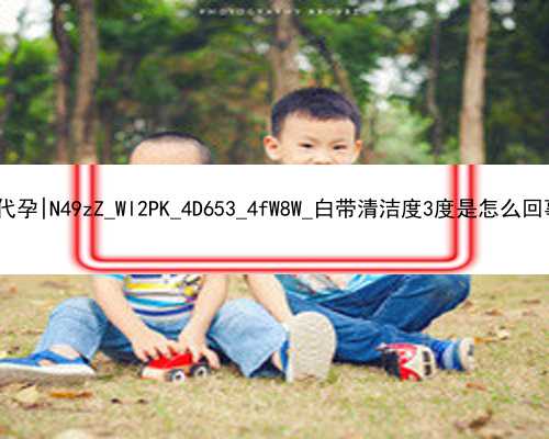 广州找了6个洋妞代孕|N49zZ_Wl2PK_4D653_4fW8W_白带清洁度3度是怎么回事？需要治疗吗