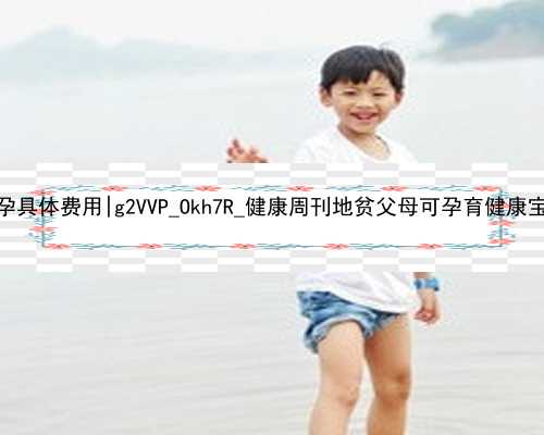广州做个试管代孕具体费用|g2VVP_Okh7R_健康周刊地贫父母可孕育健康宝宝_3m757_